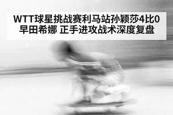 WTT球星挑战赛利马站孙颖莎4比0早田希娜 正手进攻战术深度复盘